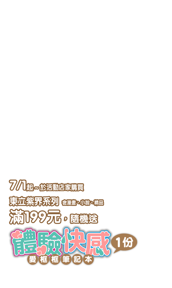 活動辦法：7/1起～於活動店家購買東立紫界系列(含漫畫、小說、精品)，滿額199元，即隨機贈送「體驗快感」愛框框筆記本乙份。